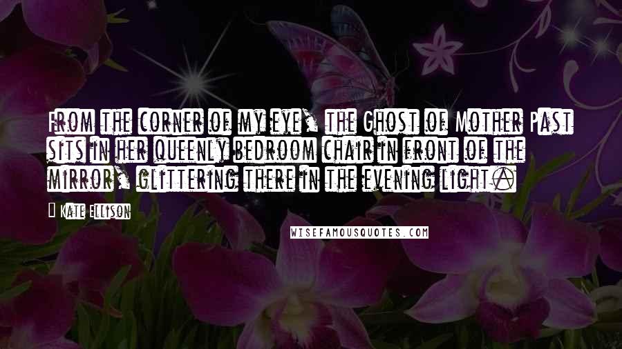 Kate Ellison Quotes: From the corner of my eye, the Ghost of Mother Past sits in her queenly bedroom chair in front of the mirror, glittering there in the evening light.