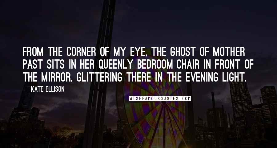 Kate Ellison Quotes: From the corner of my eye, the Ghost of Mother Past sits in her queenly bedroom chair in front of the mirror, glittering there in the evening light.
