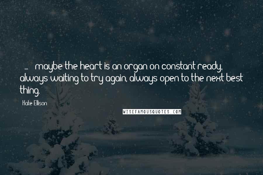 Kate Ellison Quotes: ( ... ) maybe the heart is an organ on constant ready, always waiting to try again, always open to the next best thing.