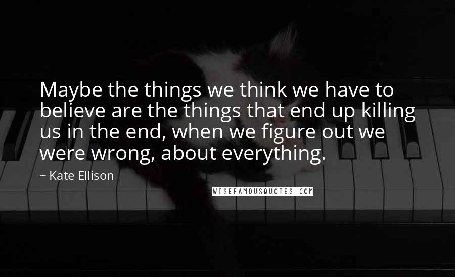 Kate Ellison Quotes: Maybe the things we think we have to believe are the things that end up killing us in the end, when we figure out we were wrong, about everything.