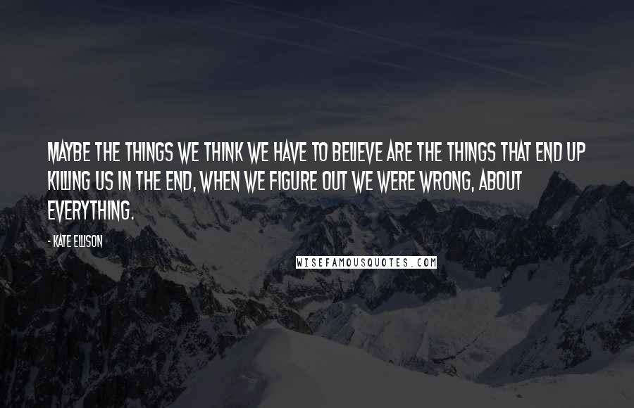 Kate Ellison Quotes: Maybe the things we think we have to believe are the things that end up killing us in the end, when we figure out we were wrong, about everything.