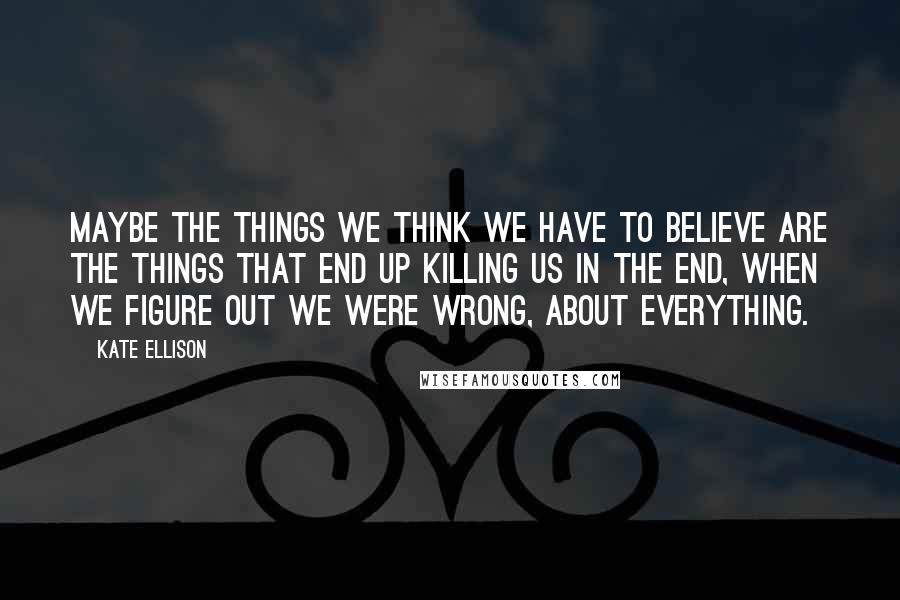 Kate Ellison Quotes: Maybe the things we think we have to believe are the things that end up killing us in the end, when we figure out we were wrong, about everything.