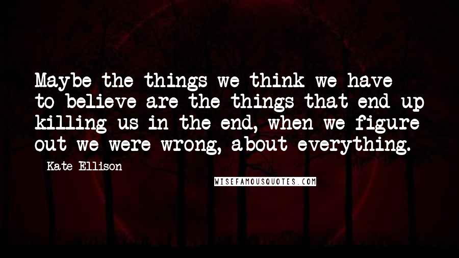 Kate Ellison Quotes: Maybe the things we think we have to believe are the things that end up killing us in the end, when we figure out we were wrong, about everything.