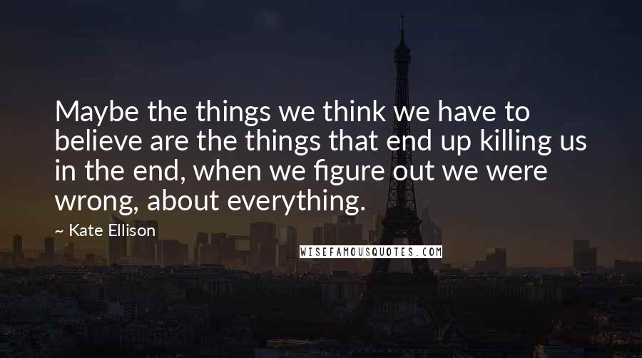 Kate Ellison Quotes: Maybe the things we think we have to believe are the things that end up killing us in the end, when we figure out we were wrong, about everything.