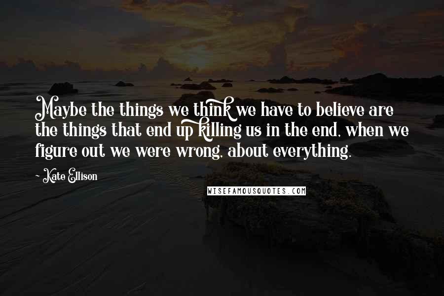 Kate Ellison Quotes: Maybe the things we think we have to believe are the things that end up killing us in the end, when we figure out we were wrong, about everything.
