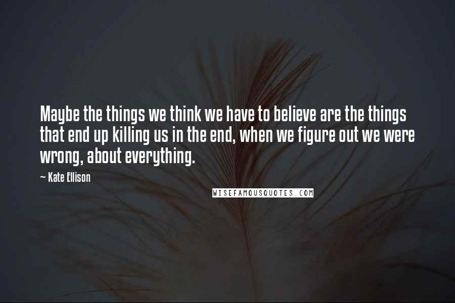 Kate Ellison Quotes: Maybe the things we think we have to believe are the things that end up killing us in the end, when we figure out we were wrong, about everything.