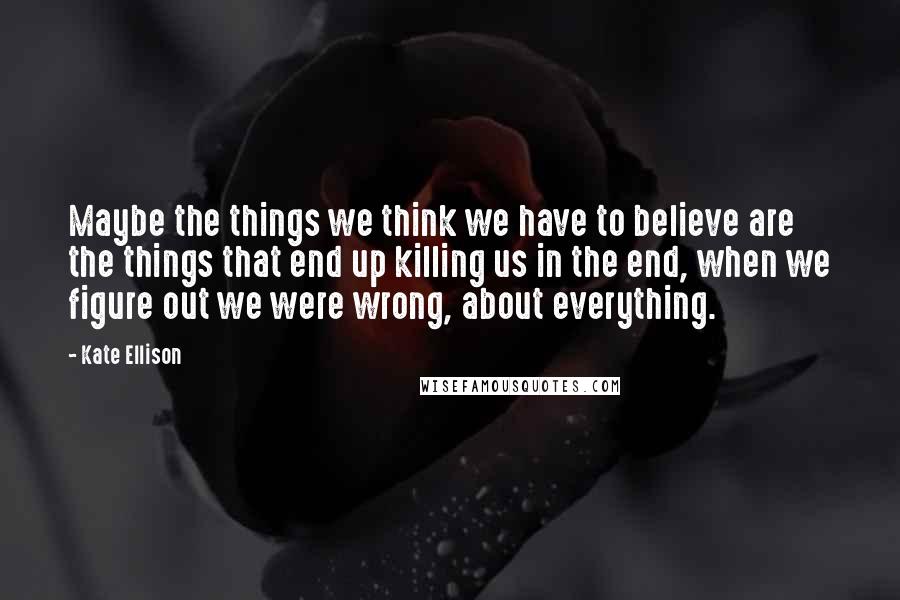 Kate Ellison Quotes: Maybe the things we think we have to believe are the things that end up killing us in the end, when we figure out we were wrong, about everything.