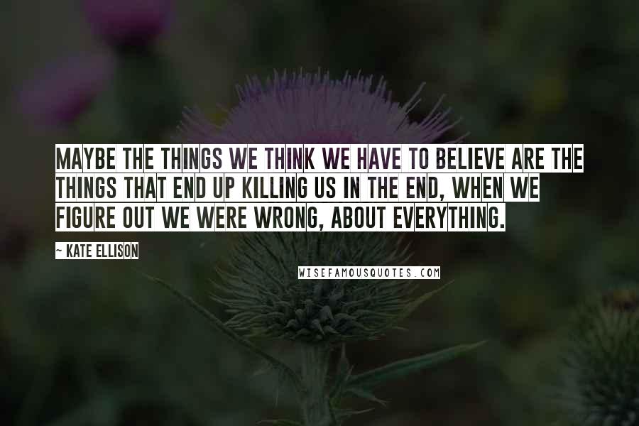 Kate Ellison Quotes: Maybe the things we think we have to believe are the things that end up killing us in the end, when we figure out we were wrong, about everything.