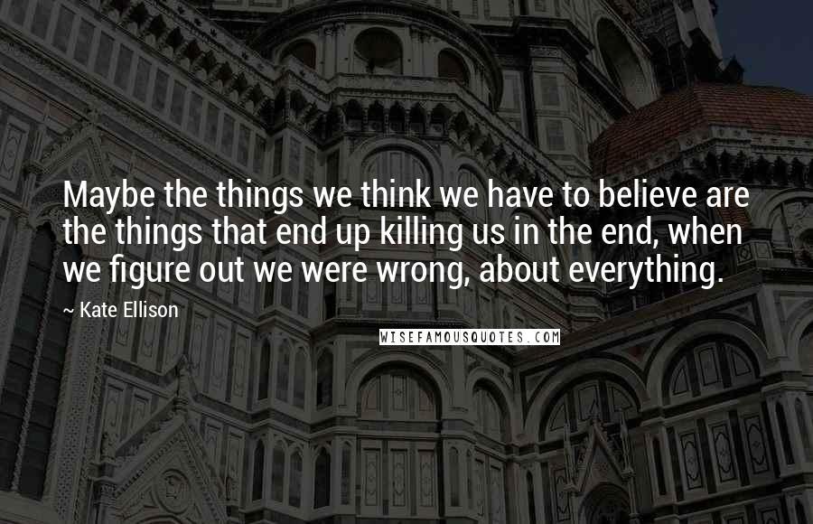 Kate Ellison Quotes: Maybe the things we think we have to believe are the things that end up killing us in the end, when we figure out we were wrong, about everything.
