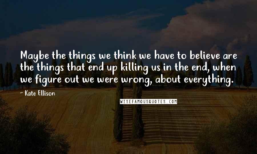 Kate Ellison Quotes: Maybe the things we think we have to believe are the things that end up killing us in the end, when we figure out we were wrong, about everything.