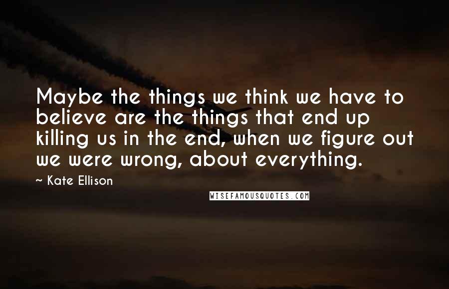 Kate Ellison Quotes: Maybe the things we think we have to believe are the things that end up killing us in the end, when we figure out we were wrong, about everything.