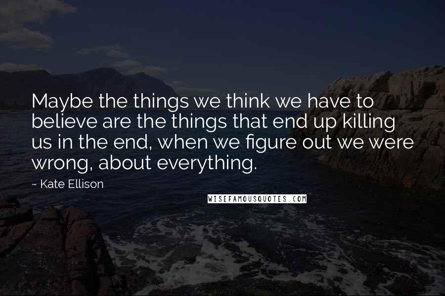 Kate Ellison Quotes: Maybe the things we think we have to believe are the things that end up killing us in the end, when we figure out we were wrong, about everything.