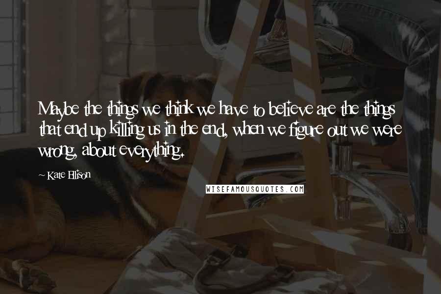 Kate Ellison Quotes: Maybe the things we think we have to believe are the things that end up killing us in the end, when we figure out we were wrong, about everything.