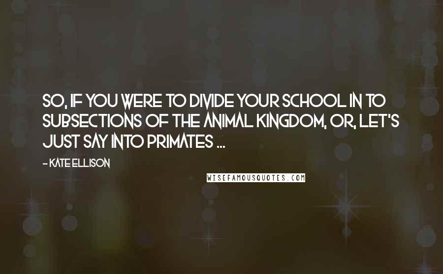 Kate Ellison Quotes: So, if you were to divide your school in to subsections of the animal kingdom, or, let's just say into primates ...