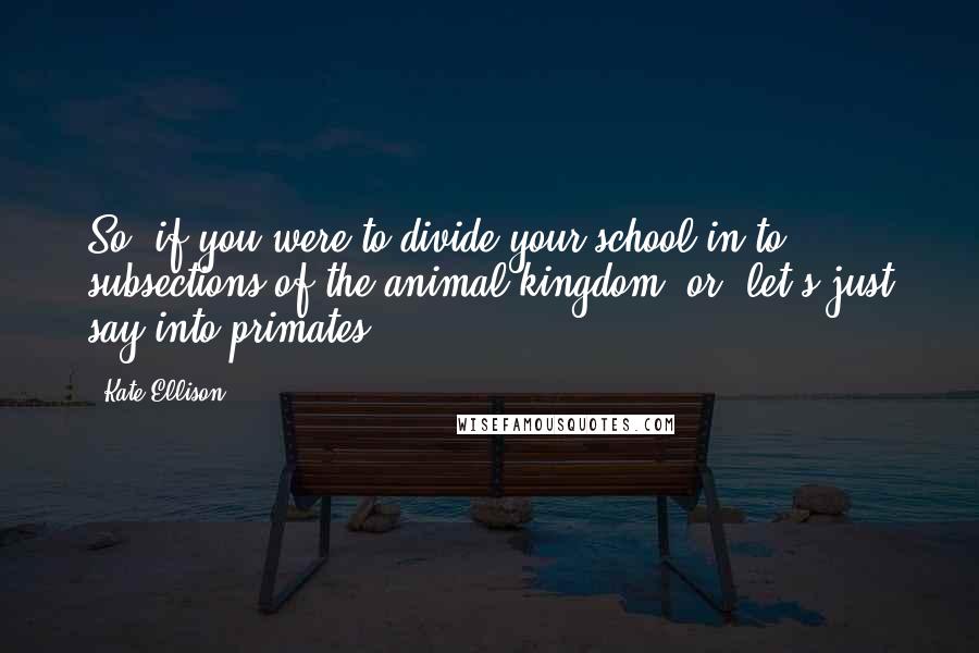 Kate Ellison Quotes: So, if you were to divide your school in to subsections of the animal kingdom, or, let's just say into primates ...