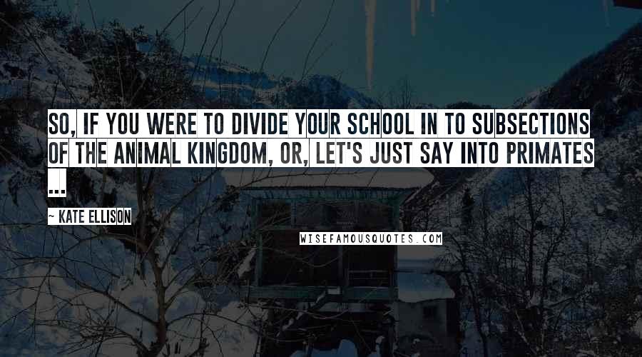 Kate Ellison Quotes: So, if you were to divide your school in to subsections of the animal kingdom, or, let's just say into primates ...