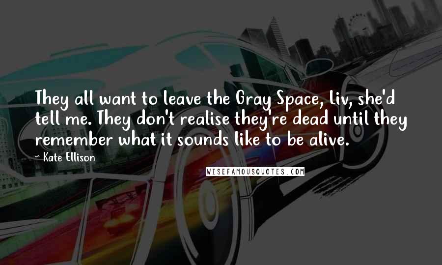 Kate Ellison Quotes: They all want to leave the Gray Space, Liv, she'd tell me. They don't realise they're dead until they remember what it sounds like to be alive.