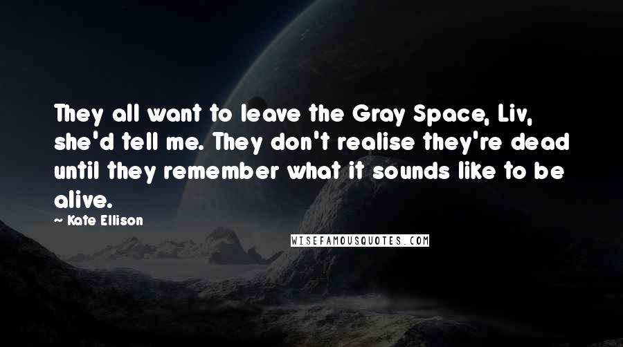 Kate Ellison Quotes: They all want to leave the Gray Space, Liv, she'd tell me. They don't realise they're dead until they remember what it sounds like to be alive.