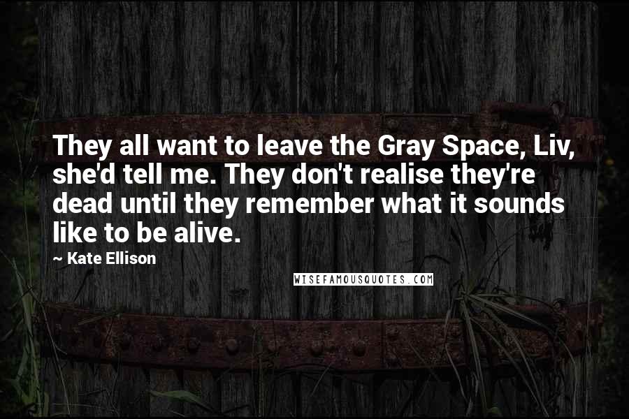 Kate Ellison Quotes: They all want to leave the Gray Space, Liv, she'd tell me. They don't realise they're dead until they remember what it sounds like to be alive.