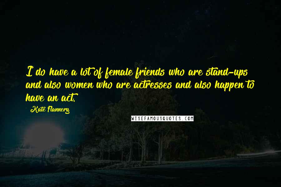 Kate Flannery Quotes: I do have a lot of female friends who are stand-ups and also women who are actresses and also happen to have an act.