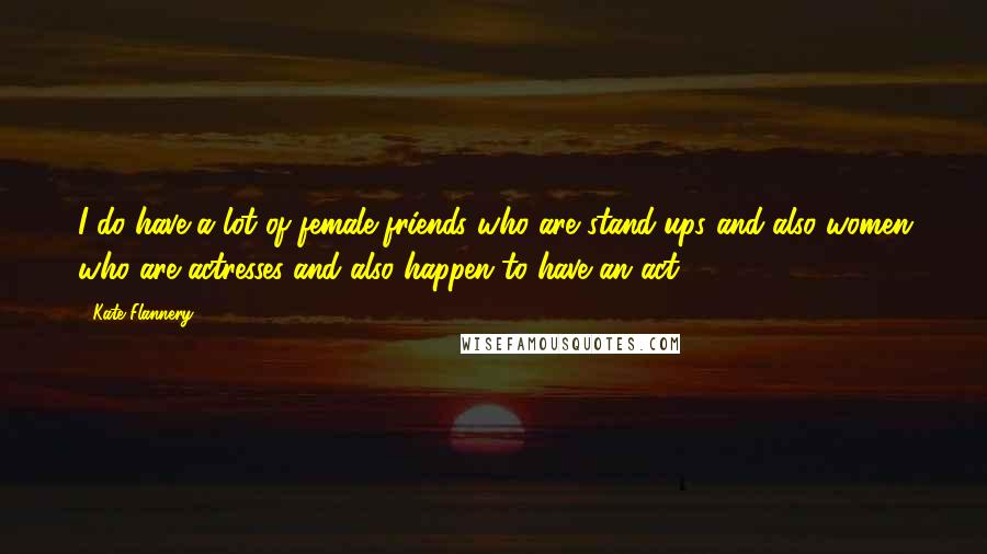 Kate Flannery Quotes: I do have a lot of female friends who are stand-ups and also women who are actresses and also happen to have an act.