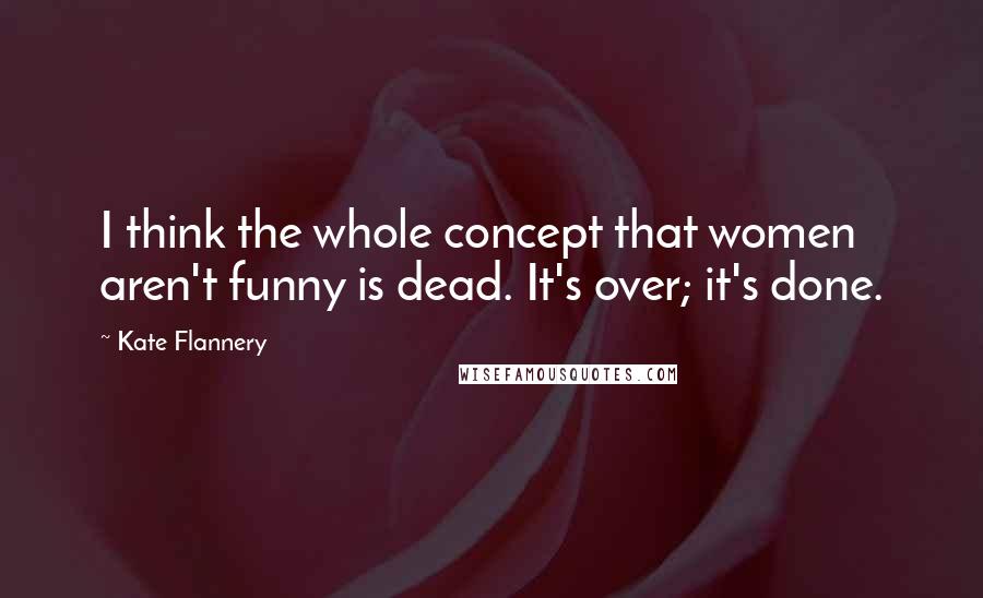 Kate Flannery Quotes: I think the whole concept that women aren't funny is dead. It's over; it's done.