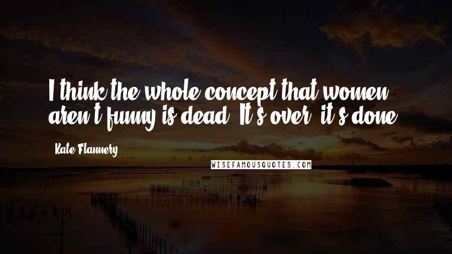 Kate Flannery Quotes: I think the whole concept that women aren't funny is dead. It's over; it's done.