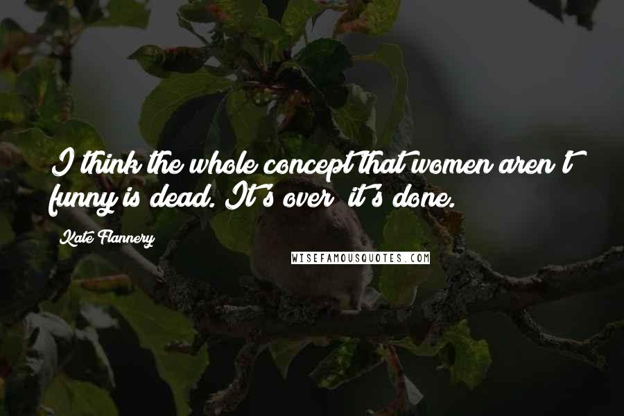 Kate Flannery Quotes: I think the whole concept that women aren't funny is dead. It's over; it's done.