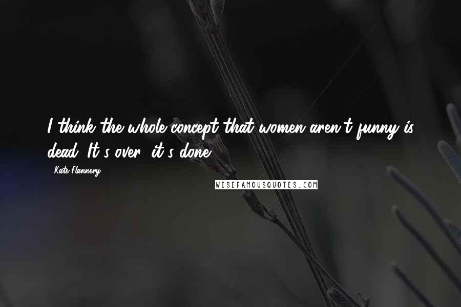 Kate Flannery Quotes: I think the whole concept that women aren't funny is dead. It's over; it's done.