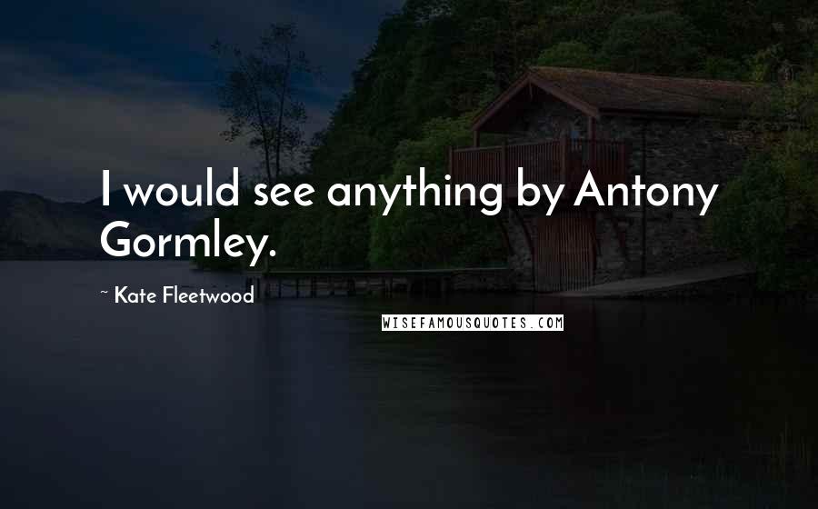 Kate Fleetwood Quotes: I would see anything by Antony Gormley.