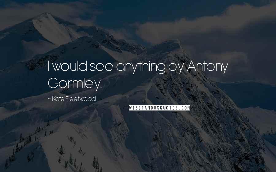 Kate Fleetwood Quotes: I would see anything by Antony Gormley.