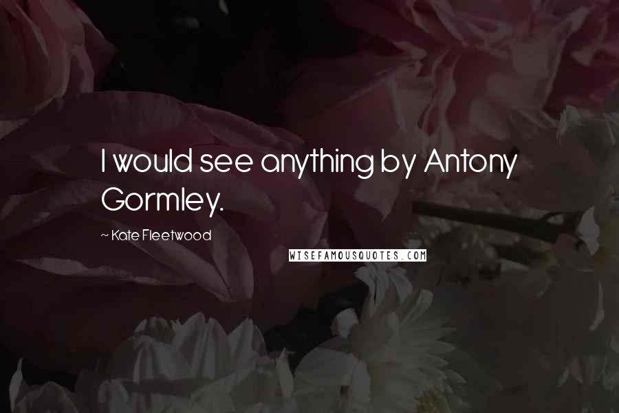 Kate Fleetwood Quotes: I would see anything by Antony Gormley.