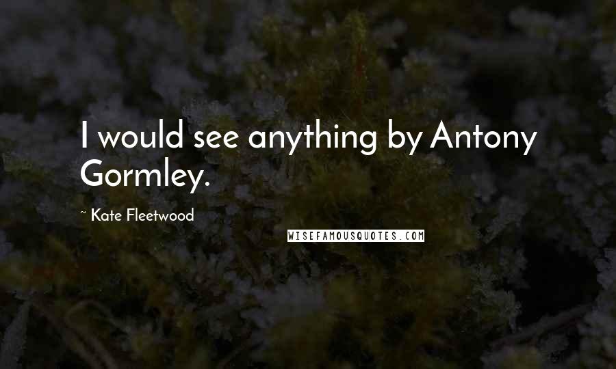 Kate Fleetwood Quotes: I would see anything by Antony Gormley.