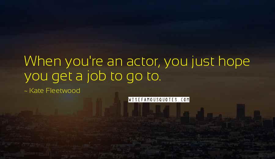 Kate Fleetwood Quotes: When you're an actor, you just hope you get a job to go to.