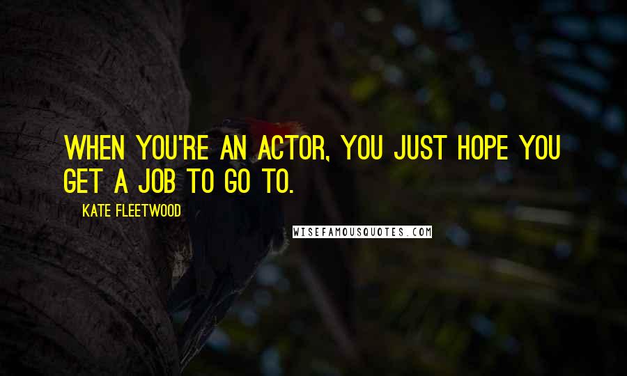 Kate Fleetwood Quotes: When you're an actor, you just hope you get a job to go to.