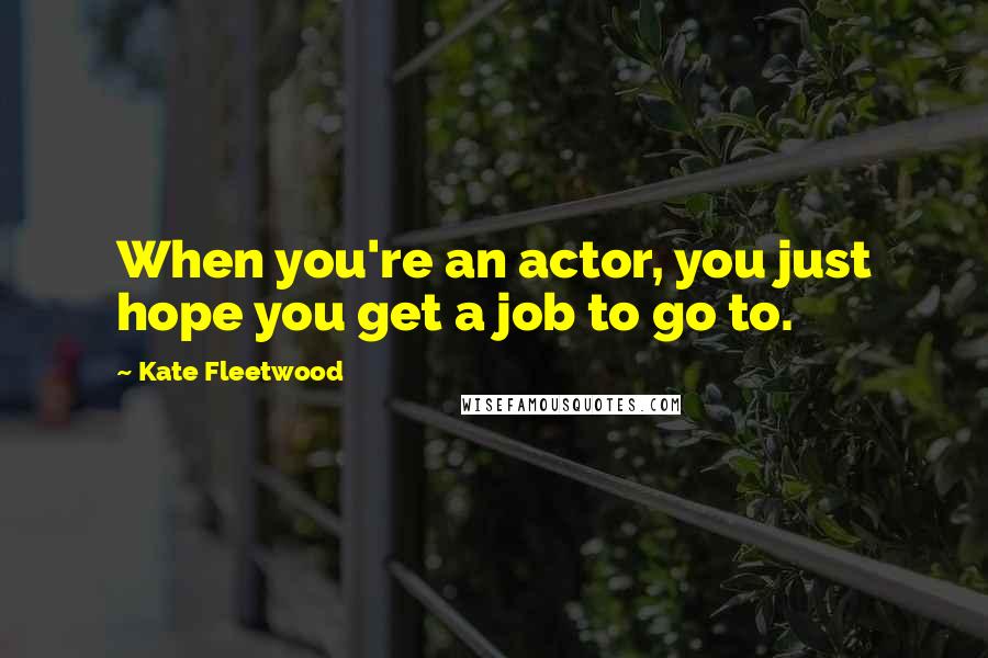 Kate Fleetwood Quotes: When you're an actor, you just hope you get a job to go to.