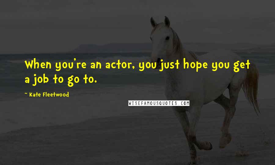 Kate Fleetwood Quotes: When you're an actor, you just hope you get a job to go to.