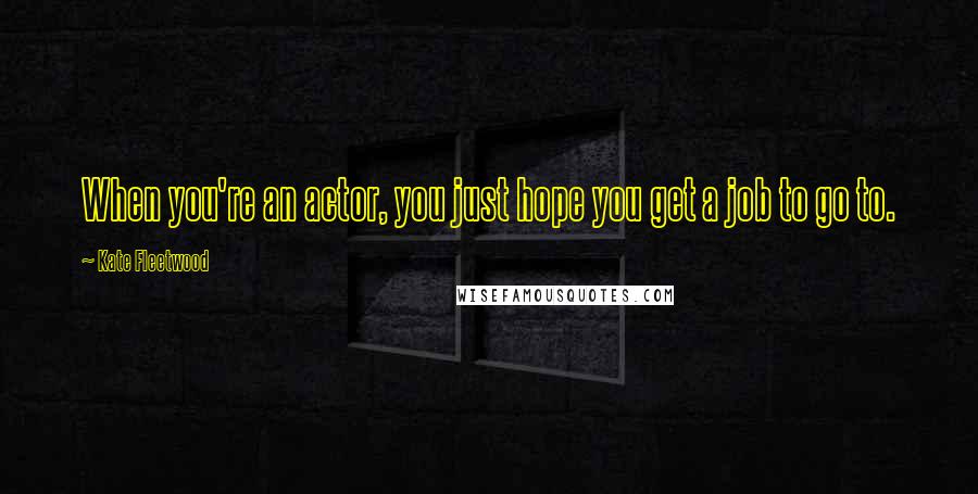 Kate Fleetwood Quotes: When you're an actor, you just hope you get a job to go to.