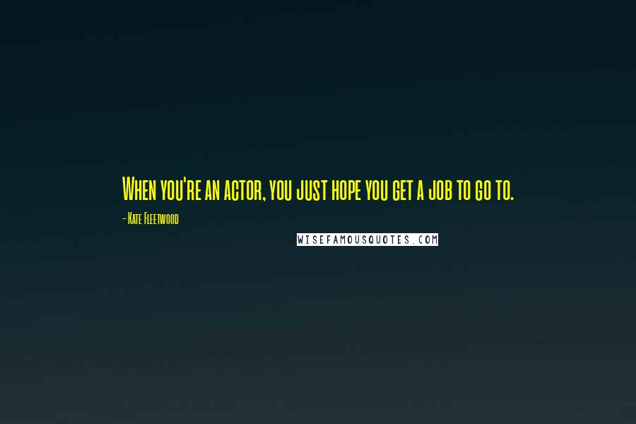 Kate Fleetwood Quotes: When you're an actor, you just hope you get a job to go to.