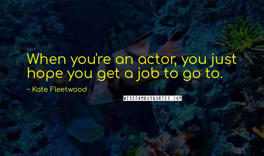 Kate Fleetwood Quotes: When you're an actor, you just hope you get a job to go to.