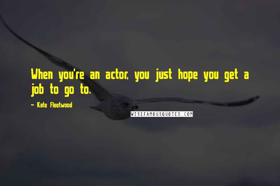 Kate Fleetwood Quotes: When you're an actor, you just hope you get a job to go to.