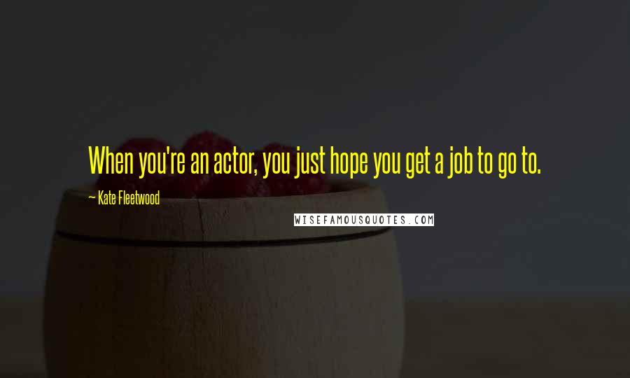 Kate Fleetwood Quotes: When you're an actor, you just hope you get a job to go to.