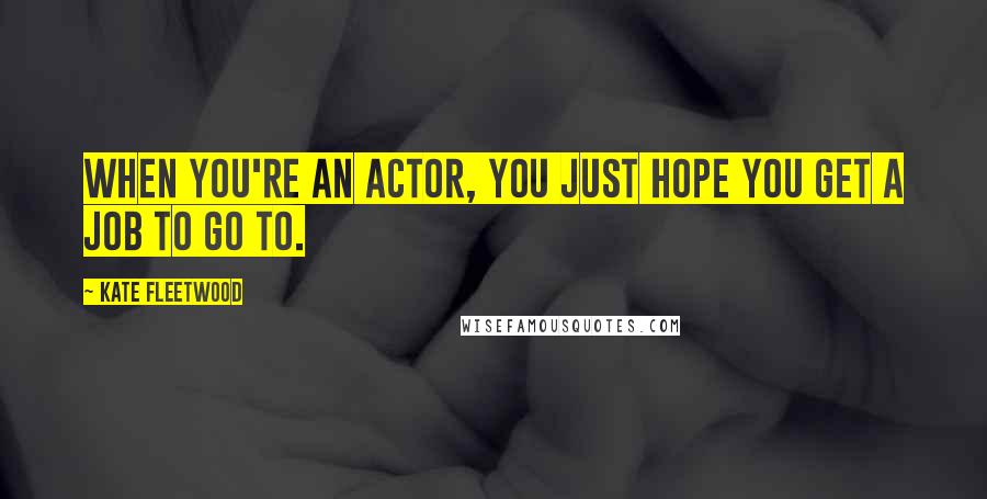 Kate Fleetwood Quotes: When you're an actor, you just hope you get a job to go to.