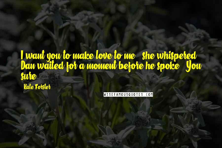 Kate Forster Quotes: I want you to make love to me,' she whispered. Dan waited for a moment before he spoke. 'You sure?