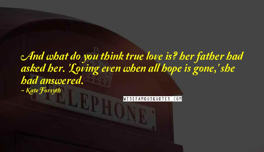 Kate Forsyth Quotes: And what do you think true love is? her father had asked her. 'Loving even when all hope is gone,' she had answered.