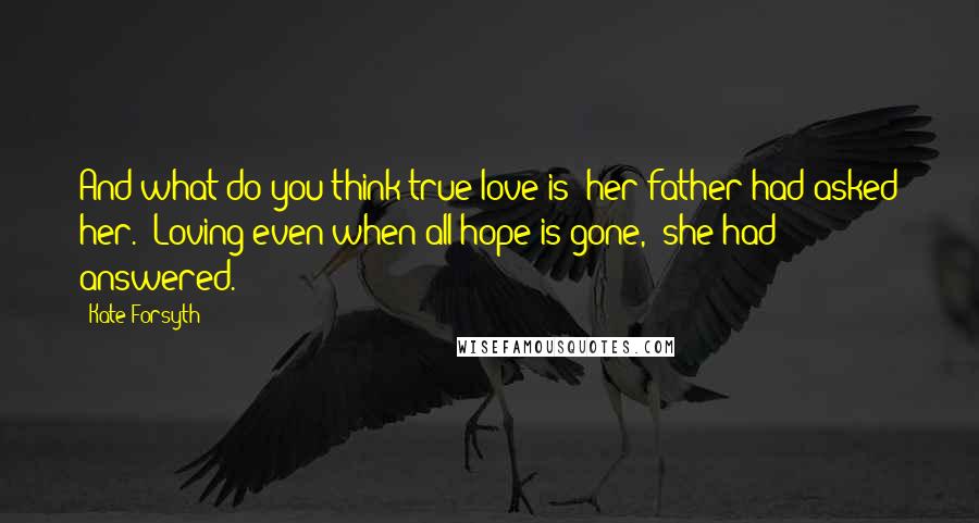 Kate Forsyth Quotes: And what do you think true love is? her father had asked her. 'Loving even when all hope is gone,' she had answered.