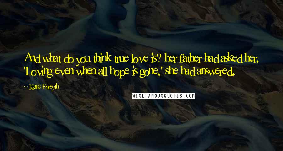 Kate Forsyth Quotes: And what do you think true love is? her father had asked her. 'Loving even when all hope is gone,' she had answered.