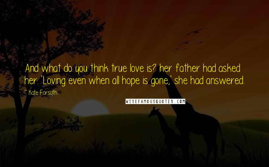 Kate Forsyth Quotes: And what do you think true love is? her father had asked her. 'Loving even when all hope is gone,' she had answered.