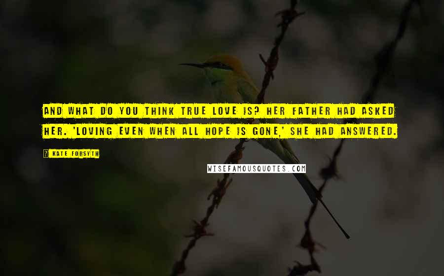 Kate Forsyth Quotes: And what do you think true love is? her father had asked her. 'Loving even when all hope is gone,' she had answered.