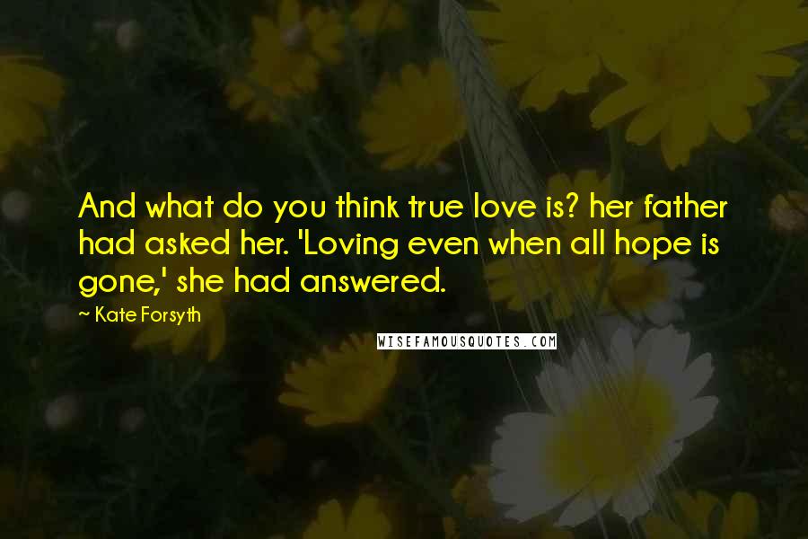 Kate Forsyth Quotes: And what do you think true love is? her father had asked her. 'Loving even when all hope is gone,' she had answered.